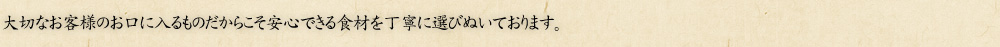 大切なお客様のお口に入るものだからこそ安心できる食材を丁寧に選びぬいております。